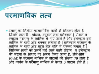 परमाणविक तत्ि
 रमाणु का निमााण परमाणपिक तत्िों से ममलकर होता है
ष्जिक
े िाम हैं – प्रोटाि, न्यूट्राि तर्ा इलेक्ट्राि | प्रोटाि ि
न्यूट्राि परमाणु क
े िामभक में पाए जाते हैं और इलेक्ट्राि इस
िामभक क
े चारों ओर चक्कर लगाता है | इलेक्ट्राि परमाणु क
े
िामभक क
े चारों ओर बहुत तेज गनत से चक्कर लगता है |
पिमभन्ि तत्िों को उिमें पाई जािे िाली प्रोटाि ि इलेक्ट्राि
की संख्या क
े आधार पर अलग ककया जाता है, जैसे-सोिे
(Gold) क
े परमाणु िामभक में प्रोटािों की संख्या 79 होती है
और काबाि क
े परमाणु िामभक में क
े िल 6 प्रोटाि होते हैं |
 