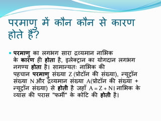 परमाणु में कौि कौि से कारण
होते हैं?
 परमाणु का लगभग सारा द्रव्यमाि िामभक
क
े कारण ही होता है, इलेक्ट्राि का योगदाि लगभग
िगण्य होता है। सामान्यतः िामभक की
पहचाि परमाणु संख्या Z (प्रोटॉि की संख्या), न्यूट्रॉि
संख्या N और द्रव्यमाि संख्या A(प्रोटॉि की संख्या +
न्यूट्रॉि संख्या) से होती है जहााँ A = Z + N। िामभक क
े
व्यास की परास "फमी" क
े कोटट की होती है।
 