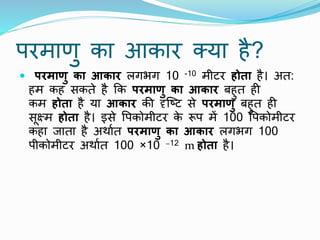परमाणु का आकार क्या है?
 परमाणु का आकार लगभग 10 -10 मीटर होता है। अत:
हम कह सकते है कक परमाणु का आकार बहुत ही
कम होता है या आकार की दृष्टट से परमाणु बहुत ही
सूक्ष्म होता है। इसे पपकोमीटर क
े रूप में 100 पपकोमीटर
कहा जाता है अर्ाात परमाणु का आकार लगभग 100
पीकोमीटर अर्ाात 100 ×10 −12 m होता है।
 