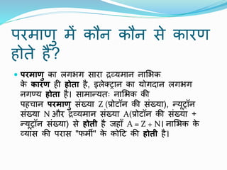 परमाणु में कौि कौि से कारण
होते हैं?
 परमाणु का लगभग सारा द्रव्यमाि िामभक
क
े कारण ही होता है, इलेक्ट्राि का योगदाि लगभग
िगण्य होता है। सामान्यतः िामभक की
पहचाि परमाणु संख्या Z (प्रोटॉि की संख्या), न्यूट्रॉि
संख्या N और द्रव्यमाि संख्या A(प्रोटॉि की संख्या +
न्यूट्रॉि संख्या) से होती है जहााँ A = Z + N। िामभक क
े
व्यास की परास "फमी" क
े कोटट की होती है।
 