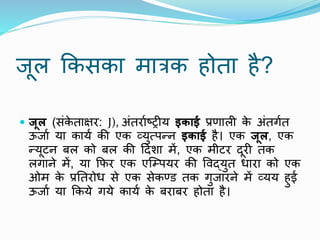 िूि क्रकसका मारक होता है?
 जूल (संक
े ताक्षर: J), अंतरााष्ट्रीय इकाई प्रणािी क
े अंतगात
ऊिाा या काया की एक व्युत्पन्न इकाई है। एक जूल, एक
न्यूटन बि को बि की ठदिा में, एक मीटर दूरी तक
िगाने में, या क्रफर एक एजम्पयर की ववद्युत धारा को एक
ओम क
े प्रनतरोध से एक सेकरड तक गुिारने में व्यय हुई
ऊिाा या क्रकये गये काया क
े बराबर होता है।
 