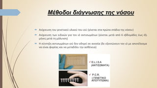 Μέθοδοι διάγνωσης της νόσου
 Ανίχνευση του γενετικού υλικού του ιού (γίνεται στα πρώτα στάδια της νόσου)
 Ανίχνευση των ειδικών για τον ιό αντισωμάτων (γίνεται μετά από 6 εβδομάδες έως έξι
μήνες μετά τη μόλυνση)
 Η σύντηξη αντισωμάτων ιού δεν οδηγεί σε ανοσία (δε εξοντώνουν τον ιό με αποτέλεσμα
να είναι φορέας και να μεταδίδει την ασθένεια)
 