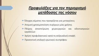 Προφυλάξεις για τον περιορισμό
μετάδοσης της νόσου
 Έλεγχος αίματος που προορίζεται για μεταγγίσεις
 Ατομική χρησιμοποίηση συρίγγων μίας χρήσης
 Πλήρης αποστείρωση χειρουργικών και οδοντιατρικών
εργαλείων
 Χρήση προφυλακτικού κατά τη σεξουαλική επαφή
 Προσεκτική επιλογή ερωτικού συντρόφου
 