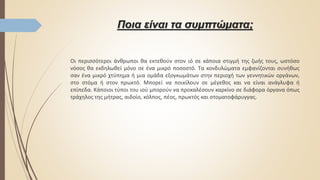 Ποια είναι τα συμπτώματα;
Οι περισσότεροι άνθρωποι θα εκτεθούν στον ιό σε κάποια στιγμή της ζωής τους, ωστόσο
νόσος θα εκδηλωθεί μόνο σε ένα μικρό ποσοστό. Τα κονδυλώματα εμφανίζονται συνήθως
σαν ένα μικρό χτύπημα ή μια ομάδα εξογκωμάτων στην περιοχή των γεννητικών οργάνων,
στο στόμα ή στον πρωκτό. Μπορεί να ποικίλουν σε μέγεθος και να είναι ανάγλυφα ή
επίπεδα. Κάποιοι τύποι του ιού μπορούν να προκαλέσουν καρκίνο σε διάφορα όργανα όπως
τράχηλος της μήτρας, αιδοίο, κόλπος, πέος, πρωκτός και στοματοφάρυγγας.
 