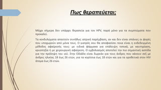 Πως θεραπεύεται;
Μέχρι σήμερα δεν υπάρχει θεραπεία για τον HPV, παρά μόνο για τα συμπτώματα που
προκαλεί.
Τα κονδυλώματα απαιτούν συνήθως ιατρική παρέμβαση, αν και δεν είναι σπάνιες οι φορές
που υποχωρούν από μόνα τους. Ο γιατρός σου θα αποφασίσει ποια είναι η ενδεδειγμένη
μέθοδος αφαίρεσής τους: με ειδικά φάρμακα για επάλειψη τοπικά, με καυτηρίαση,
κρυοπηξία ή με χειρουργική αφαίρεση. Ο εμβολιασμός αποτελεί την πιο σημαντική ασπίδα
για την πρόληψη του ιού. Στην Ελλάδα είναι δωρεάν για τους άνδρες που κάνουν σεξ με
άνδρες ηλικίας 18 έως 26 ετών, για τα κορίτσια έως 18 ετών και για τα οροθετικά στον HIV
άτομα έως 26 ετών.
 