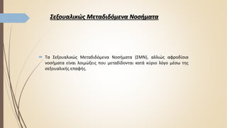 Σεξουαλικώς Μεταδιδόμενα Νοσήματα
 Τα Σεξουαλικώς Μεταδιδόμενα Νοσήματα (ΣΜΝ), αλλιώς αφροδίσια
νοσήματα είναι λοιμώξεις που μεταδίδονται κατά κύριο λόγο μέσω της
σεξουαλικής επαφής.
 