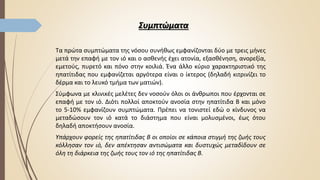 Συμπτώματα
Τα πρώτα συμπτώματα της νόσου συνήθως εμφανίζονται δύο με τρεις μήνες
μετά την επαφή με τον ιό και ο ασθενής έχει ατονία, εξασθένηση, ανορεξία,
εμετούς, πυρετό και πόνο στην κοιλιά. Ένα άλλο κύριο χαρακτηριστικό της
ηπατίτιδας που εμφανίζεται αργότερα είναι ο ίκτερος (δηλαδή κιτρινίζει το
δέρμα και το λευκό τμήμα των ματιών).
Σύμφωνα με κλινικές μελέτες δεν νοσούν όλοι οι άνθρωποι που έρχονται σε
επαφή με τον ιό. Διότι πολλοί αποκτούν ανοσία στην ηπατίτιδα Β και μόνο
το 5-10% εμφανίζουν συμπτώματα. Πρέπει να τονιστεί εδώ ο κίνδυνος να
μεταδώσουν τον ιό κατά το διάστημα που είναι μολυσμένοι, έως ότου
δηλαδή αποκτήσουν ανοσία.
Υπάρχουν φορείς της ηπατίτιδας Β οι οποίοι σε κάποια στιγμή της ζωής τους
κόλλησαν τον ιό, δεν απέκτησαν αντισώματα και δυστυχώς μεταδίδουν σε
όλη τη διάρκεια της ζωής τους τον ιό της ηπατίτιδας Β.
 