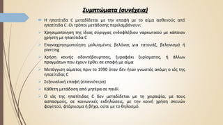 Συμπτώματα (συνέχεια)
 Η ηπατίτιδα C μεταδίδεται με την επαφή με το αίμα ασθενούς από
ηπατίτιδα C. Οι τρόποι μετάδοσης περιλαμβάνουν:
 Χρησιμοποίηση της ίδιας σύριγγας ενδοφλέβιου ναρκωτικού με κάποιον
χρήστη με ηπατίτιδα C
 Επαναχρησιμοποίηση μολυσμένης βελόνας για τατουάζ, βελονισμό ή
piercing
 Χρήση κοινής οδοντόβουρτσας, ξυραφάκι ξυρίσματος, ή άλλων
πραγμάτων που έχουν έρθει σε επαφή με αίμα
 Μετάγγιση αίματος πριν το 1990 όταν δεν ήταν γνωστός ακόμη ο ιός της
ηπατίτιδας C
 Σεξουαλική επαφή (σπανιότερα)
 Κάθετη μετάδοση από μητέρα σε παιδί
 Ο ιός της ηπατίτιδας C δεν μεταδίδεται με τη χειραψία, με τους
ασπασμούς, σε κοινωνικές εκδηλώσεις, με την κοινή χρήση σκευών
φαγητού, φτάρνισμα ή βήχα, ούτε με το θηλασμό.
 