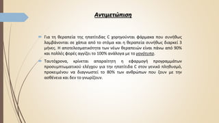 Αντιμετώπιση
 Για τη θεραπεία της ηπατίτιδας C χορηγούνται φάρμακα που συνήθως
λαμβάνονται σε χάπια από το στόμα και η θεραπεία συνήθως διαρκεί 3
μήνες. Η αποτελεσματικότητα των νέων θεραπειών είναι πάνω από 90%
και πολλές φορές αγγίζει το 100% ανάλογα με το γονότυπο.
 Ταυτόχρονα, κρίνεται απαραίτητη η εφαρμογή προγραμμάτων
προσυμπτωματικού ελέγχου για την ηπατίτιδα C στον γενικό πληθυσμό,
προκειμένου να διαγνωστεί το 80% των ανθρώπων που ζουν με την
ασθένεια και δεν το γνωρίζουν.
 