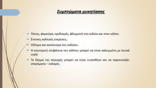 Συμπτώματα μυκητίασης
 Πόνος, φαγούρα, ερεθισμός, φλεγμονή στο αιδοίο και στον κόλπο.
 Έντονες κολπικές εκκρίσεις.
 Οίδημα και κοκκίνισμα του αιδοίου.
 Η εσωτερική επιφάνεια του κόλπου μπορεί να είναι καλυμμένη με λευκά
υγρά.
 Το δέρμα της περιοχής μπορεί να είναι ευαίσθητο και να παρουσιάζει
σπασίματα – εκδορές.
 