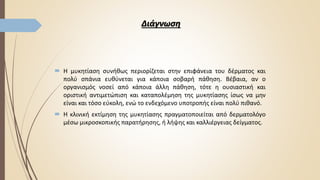 Διάγνωση
 Η μυκητίαση συνήθως περιορίζεται στην επιφάνεια του δέρματος και
πολύ σπάνια ευθύνεται για κάποια σοβαρή πάθηση. Βέβαια, αν ο
οργανισμός νοσεί από κάποια άλλη πάθηση, τότε η ουσιαστική και
οριστική αντιμετώπιση και καταπολέμηση της μυκητίασης ίσως να μην
είναι και τόσο εύκολη, ενώ το ενδεχόμενο υποτροπής είναι πολύ πιθανό.
 Η κλινική εκτίμηση της μυκητίασης πραγματοποιείται από δερματολόγο
μέσω μικροσκοπικής παρατήρησης, ή λήψης και καλλιέργειας δείγματος.
 