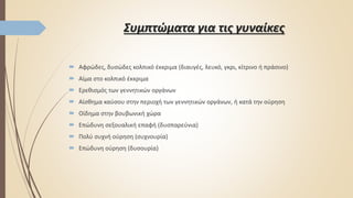 Συμπτώματα για τις γυναίκες
 Αφρώδες, δυσώδες κολπικό έκκριμα (διαυγές, λευκό, γκρι, κίτρινο ή πράσινο)
 Αίμα στο κολπικό έκκριμα
 Ερεθισμός των γεννητικών οργάνων
 Αίσθημα καύσου στην περιοχή των γεννητικών οργάνων, ή κατά την ούρηση
 Οίδημα στην βουβωνική χώρα
 Επώδυνη σεξουαλική επαφή (δυσπαρεύνια)
 Πολύ συχνή ούρηση (συχνουρία)
 Επώδυνη ούρηση (δυσουρία)
 