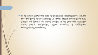 Η πρόληψη μόλυνσης από τριχομονάδα περιλαμβάνει επίσης
την αποφυγή κοινής χρήσης με άλλα άτομα αντικείμενα που
μπορεί να έρθουν σε στενή επαφή με τις γενετικές περιοχές
όπως μαγιό, εσώρουχα, υγρές πετσέτες ή καθίσματα
κοινόχρηστης τουαλέτας
 