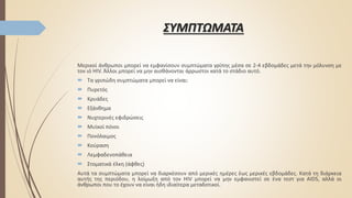 ΣΥΜΠΤΩΜΑΤΑ
Μερικοί άνθρωποι μπορεί να εμφανίσουν συμπτώματα γρίπης μέσα σε 2-4 εβδομάδες μετά την μόλυνση με
τον ιό HIV. Άλλοι μπορεί να μην αισθάνονται άρρωστοι κατά το στάδιο αυτό.
 Τα γριπώδη συμπτώματα μπορεί να είναι:
 Πυρετός
 Κρυάδες
 Εξάνθημα
 Νυχτερινές εφιδρώσεις
 Μυϊκοί πόνοι
 Πονόλαιμος
 Κούραση
 Λεμφαδενοπάθεια
 Στοματικά έλκη (άφθες)
Αυτά τα συμπτώματα μπορεί να διαρκέσουν από μερικές ημέρες έως μερικές εβδομάδες. Κατά τη διάρκεια
αυτής της περιόδου, η λοίμωξη από τον HIV μπορεί να μην εμφανιστεί σε ένα τεστ για AIDS, αλλά οι
άνθρωποι που το έχουν να είναι ήδη ιδιαίτερα μεταδοτικοί.
 