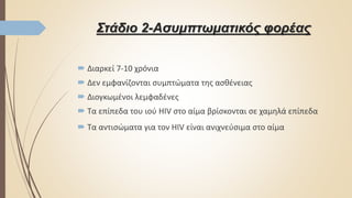 Στάδιο 2-Ασυμπτωματικός φορέας
 Διαρκεί 7-10 χρόνια
 Δεν εμφανίζονται συμπτώματα της ασθένειας
 Διογκωμένοι λεμφαδένες
 Τα επίπεδα του ιού HIV στο αίμα βρίσκονται σε χαμηλά επίπεδα
 Τα αντισώματα για τον HIV είναι ανιχνεύσιμα στο αίμα
 
