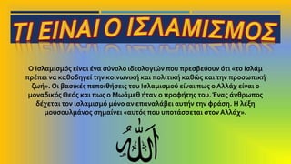 Ο Ισλαμισμός είναι ένα σύνολο ιδεολογιών που πρεσβεύουν ότι «το Ισλάμ
πρέπει να καθοδηγεί την κοινωνική και πολιτική καθώς και την προσωπική
ζωή». Οι βασικές πεποιθήσεις του Ισλαμισμού είναι πως ο Αλλάχ είναι ο
μοναδικός Θεός και πως ο Μωάμεθ ήταν ο προφήτης του.Ένας άνθρωπος
δέχεται τον ισλαμισμό μόνο αν επαναλάβει αυτήν την φράση. Η λέξη
μουσουλμάνος σημαίνει «αυτός που υποτάσσεται στονΑλλάχ».
 