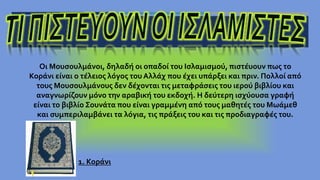 Οι Μουσουλμάνοι, δηλαδή οι οπαδοί του Ισλαμισμού, πιστέυουν πως το
Κοράνι είναι ο τέλειος λόγος του Αλλάχ που έχει υπάρξει και πριν. Πολλοί από
τους Μουσουλμάνους δεν δέχονται τις μεταφράσεις του ιερού βιβλίου και
αναγνωρίζουν μόνο την αραβική του εκδοχή. Η δεύτερη ισχύουσα γραφή
είναι το βιβλίο Σουνάτα που είναι γραμμένη από τους μαθητές του Μωάμεθ
και συμπεριλαμβάνει τα λόγια, τις πράξεις του και τις προδιαγραφές του.
1. Κοράνι
 