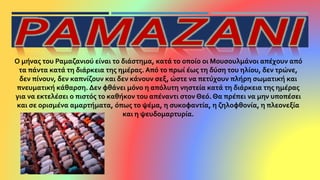 Ο μήνας του Ραμαζανιού είναι το διάστημα, κατά το οποίο οι Μουσουλμάνοι απέχουν από
τα πάντα κατά τη διάρκεια της ημέρας. Από το πρωί έως τη δύση του ηλίου, δεν τρώνε,
δεν πίνουν, δεν καπνίζουν και δεν κάνουν σεξ, ώστε να πετύχουν πλήρη σωματική και
πνευματική κάθαρση. Δεν φθάνει μόνο η απόλυτη νηστεία κατά τη διάρκεια της ημέρας
για να εκτελέσει ο πιστός το καθήκον του απέναντι στον Θεό. Θα πρέπει να μην υποπέσει
και σε ορισμένα αμαρτήματα, όπως το ψέμα, η συκοφαντία, η ζηλοφθονία, η πλεονεξία
και η ψευδομαρτυρία.
 