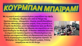 Με τη γιορτή αυτή οι μουσουλμάνοι γιορτάζουν την άφιξη
του Αβραάμ. Θυμίζει κάτι από το Πάσχα της
Χριστιανοσύνης. «Κουρμπάν» λέγεται επειδή θυσιάζουν
ζώο και «Μπαϊράμι» σημαίνει γιορτή. Είναι γνωστή ως η
«Γιορτή της Θυσίας», γιατί προσφέρονται ζώα για θυσία,
σε ανάμνηση της θυσίας του Αβραάμ και συμπίπτει με την
Ιερή Αποδημία του Μωάμεθ. «Η θυσία» αποτελεί ένα από
τα σημαντικά προσκυνήματα των Μουσουλμάνων και
κατέχει μια σημαντική θέση στη θρησκευτική τους ζωή.
Για τη συγκεκριμένη γιορτή δεν προηγείται νηστεία.Το
Μπαϊράμι του Κουρμπανιού διαρκεί 4 μέρες. Επίσης
ονομάζεται και Ιντ Αλ-Άντχα.
 