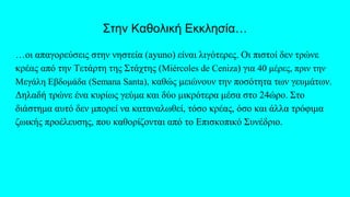 Στην Καθολική Εκκλησία…
…οι απαγορεύσεις στην νηστεία (ayuno) είναι λιγότερες. Οι πιστοί δεν τρώνε
κρέας από την Τετάρτη της Στάχτης (Miércoles de Ceniza) για 40 μέρες, πριν την
Μεγάλη Εβδομάδα (Semana Santa), καθώς μειώνουν την ποσότητα των γευμάτων.
Δηλαδή τρώνε ένα κυρίως γεύμα και δύο μικρότερα μέσα στο 24ώρο. Στο
διάστημα αυτό δεν μπορεί να καταναλωθεί, τόσο κρέας, όσο και άλλα τρόφιμα
ζωικής προέλευσης, που καθορίζονται από το Επισκοπικό Συνέδριο.
 