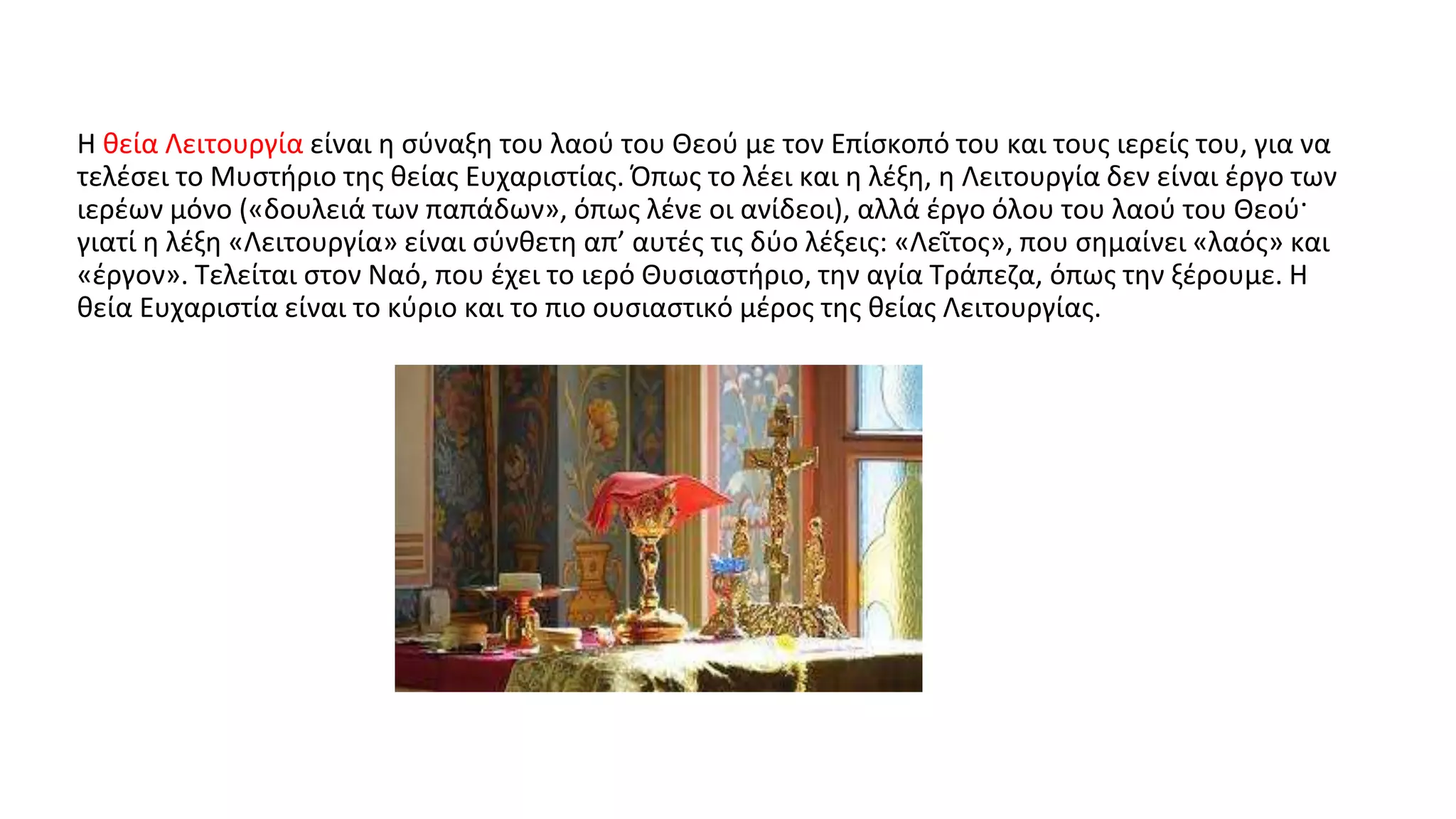 Η θεία Λειτουργία είναι η σύναξη του λαού του Θεού με τον Επίσκοπό του και τους ιερείς του, για να
τελέσει το Μυστήριο της θείας Ευχαριστίας. Όπως το λέει και η λέξη, η Λειτουργία δεν είναι έργο των
ιερέων μόνο («δουλειά των παπάδων», όπως λένε οι ανίδεοι), αλλά έργο όλου του λαού του Θεού·
γιατί η λέξη «Λειτουργία» είναι σύνθετη απ’ αυτές τις δύο λέξεις: «Λεῖτος», που σημαίνει «λαός» και
«έργον». Τελείται στον Ναό, που έχει το ιερό Θυσιαστήριο, την αγία Τράπεζα, όπως την ξέρουμε. Η
θεία Ευχαριστία είναι το κύριο και το πιο ουσιαστικό μέρος της θείας Λειτουργίας.
 