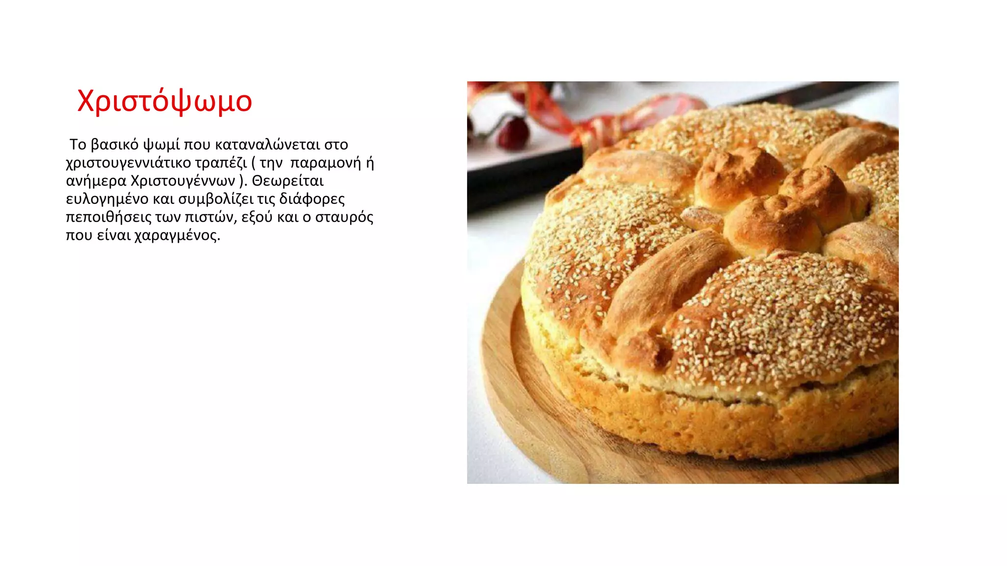 Χριστόψωμο
Το βασικό ψωμί που καταναλώνεται στο
χριστουγεννιάτικο τραπέζι ( την παραμονή ή
ανήμερα Χριστουγέννων ). Θεωρείται
ευλογημένο και συμβολίζει τις διάφορες
πεποιθήσεις των πιστών, εξού και ο σταυρός
που είναι χαραγμένος.
 