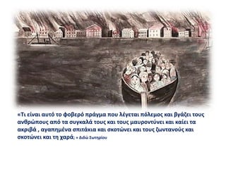 «Τι είναι αυτό το φοβερό πράγμα που λέγεται πόλεμος και βγάζει τους
ανθρώπους από τα συγκαλά τους και τους μαυροντύνει και καίει τα
ακριβά , αγαπημένα σπιτάκια και σκοτώνει και τους ζωντανούς και
σκοτώνει και τη χαρά; » Διδώ Σωτηρίου
 