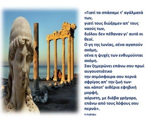 «Γιατί τα σπάσαμε τ’ αγάλματά
των,
γιατί τους διώξαμεν απ’ τους
ναούς των,
διόλου δεν πέθαναν γι’ αυτό οι
θεοί.
Ω γη της Ιωνίας, σένα αγαπούν
ακόμη,
σένα η ψυχές των ενθυμούνται
ακόμη.
Σαν ξημερώνει επάνω σου πρωί
αυγουστιάτικο
την ατμόσφαιρα σου περνά
σφρίγος απ’ την ζωή των·
και κάποτ’ αιθέρια εφηβική
μορφή,
αόριστη, με διάβα γρήγορο,
επάνω από τους λόφους σου
περνά».
Κ.Καβάφη
 