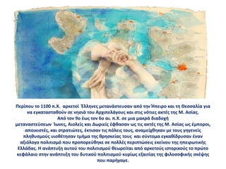 Περίπου το 1100 π.Χ. αρκετοί Έλληνες μετανάστευσαν από την Ήπειρο και τη Θεσσαλία για
να εγκατασταθούν σε νησιά του Αρχιπελάγους και στις νότιες ακτές της Μ. Ασίας.
Από τον 9ο έως τον 6ο αι. π.Χ. σε μια μακρά διαδοχή
μεταναστεύσεων Ίωνες, Αιολείς και Δωριείς έφθασαν ως τις ακτές της Μ. Ασίας ως έμποροι,
αποικιστές, και στρατιώτες, έκτισαν τις πόλεις τους, αναμείχθηκαν με τους γηγενείς
πληθυσμούς υιοθέτησαν τμήμα της θρησκείας τους και σύντομα εγκαθίδρυσαν έναν
αξιόλογο πολιτισμό που προπορεύθηκε σε πολλές περιπτώσεις εκείνου της ηπειρωτικής
Ελλάδας. Η ανάπτυξη αυτού του πολιτισμού θεωρείται από αρκετούς ιστορικούς το πρώτο
κεφάλαιο στην ανάπτυξη του δυτικού πολιτισμού κυρίως εξαιτίας της φιλοσοφικής σκέψης
που παρήγαγε.
 