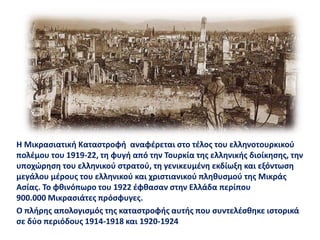 Η Μικρασιατική Καταστροφή αναφέρεται στο τέλος του ελληνοτουρκικού
πολέμου του 1919-22, τη φυγή από την Τουρκία της ελληνικής διοίκησης, την
υποχώρηση του ελληνικού στρατού, τη γενικευμένη εκδίωξη και εξόντωση
μεγάλου μέρους του ελληνικού και χριστιανικού πληθυσμού της Μικράς
Ασίας. Το φθινόπωρο του 1922 έφθασαν στην Ελλάδα περίπου
900.000 Μικρασιάτες πρόσφυγες.
Ο πλήρης απολογισμός της καταστροφής αυτής που συντελέσθηκε ιστορικά
σε δύο περιόδους 1914-1918 και 1920-1924
 