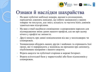 Ознаки й наслідки шахрайства
• На ваші публічні мобільні номери, вказані в оголошеннях,
періодично дзвонять невідомі, що нібито зацікавлені у ваших
товарах чи послугах, але зміст, кількість та частота їхніх дзвінків
здаються вам підозрілими.
• На ваш е-mail надійшло сповіщення з одноразовим паролем для
підтвердження зміни даних вашого профіля, але ви при цьому
нічого у профілі не змінюєте.
• Друзі пишуть про дивні повідомлення від вас у месенджерах чи
соцмережах.
• Зловмисники обдурять ваших друзів і знайомих та отримають їхні
гроші, які ті перерахують у відповідь на прохання про допомогу,
опубліковане шахраями з вашого акаунта.
• Втрата акаунта чи публічної сторінки в мережі Інтернет.
• Втрата клієнтської бази у маркетплейсі або бази підписників у
соцмережах.
 