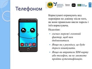 Телефоном
Користувачі отримують код
перевірки по дзвінку після того,
як вони правильно ввели пароль і
ім'я користувача.
Недоліки:
 сигнал мережі головний
фактор, щоб вам
додзвонитися.
 Якщо ви у роумінгу, це буде
дорого коштувати.
 Якщо ви втратили SІМ-карту
або телефон, ви не зможете
пройти аутентифікацію.
 