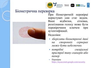 Біометрична перевірка
При біометричній перевірці
користувач сам стає кодом.
Ваші відбитки, сітківка,
розпізнання голосу може бути
перевірочним ключем при
аутентифікації.
Недоліки:
 зберігати біометричні дані
на сторонніх серверах
може бути небезпечно.
 потрібні спеціальні
пристрої типу сканерів або
камер
 Перевірка
https://myaccount.google.com/security
 
