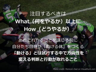 注⽬するべきは


What（何をやるか）以上に


How（どうやるか）
あれこれやることを講じる前に


⾃分たち⾃⾝が「動ける体」をつくる


「動ける」とは試⾏する中で⽅向性を


変える判断と⾏動が取れること
Photo credit: Monica's Dad on VisualHunt.com
 