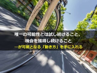 注⽬するべきは


What（何をやるか）以上に


How（どうやるか）
Photo credit: sama093 on Visualhunt
唯⼀の可能性とは試し続けること、


機会を獲得し続けること


…が可能となる「動き⽅」を⼿に⼊れる
 