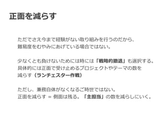 正⾯を減らす
ただでさえ今まで経験がない取り組みを⾏うのだから、


難易度をむやみにあげている場合ではない。


少なくとも負けないためには時には「戦略的撤退」も選択する。


具体的には正⾯で受け⽌めるプロジェクトやテーマの数を


減らす（ランチェスター作戦）


ただし、兼務⾃体がなくなるご時世ではない。


正⾯を減らす = 側⾯は残る。「主担当」の数を減らしにいく。
 