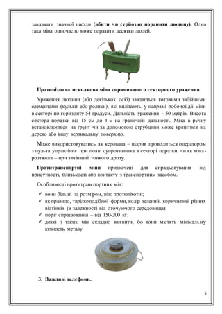 5
завдавати значної шкоди (вбити чи серйозно поранити людину). Одна
така міна одночасно може поразити десятки людей.
Протипіхотна осколкова міна спрямованого секторного ураження.
Ураження людини (або декількох осіб) завдається готовими забійними
елементами (кульки або ролики), які вилітають у напрямі робочої дії міни
в секторі по горизонту 54 градуси. Дальність ураження – 50 метрів. Висота
сектора поразки від 15 см до 4 м на граничній дальності. Міна в ручну
встановлюється на ґрунт чи за допомогою струбцини може кріпитися на
дерево або іншу вертикальну поверхню.
Може використовуватись як керована – підрив проводиться оператором
з пульта управління при появі супротивника в секторі поразки, чи як міна-
розтяжка – при зачіпанні тонкого дроту.
Протитранспортні міни призначені для спрацьовування від
присутності, близькості або контакту з транспортним засобом.
Особливості протитранспортних мін:
 вони більші за розміром, ніж протипіхотні;
 як правило, тарілкоподібної форми, колір зелений, коричневий різних
відтінків (в залежності від оточуючого середовища);
 поріг спрацювання – від 150-200 кг.
 деякі з таких мін складно виявити, бо вони містять мінімальну
кількість металу.
3. Важливі телефони.
 