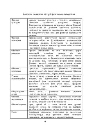 9
Основні поняття теорії фізичного виховання
Фізична
культура
частина загальної культури, сукупність матеріальних
цінностей суспільства (спортивні споруди,
фізкультурне обладнання та інвентар, рівень фізичної
досконалості) та духовних цінностей (соціальні,
політичні та практичні досягнення), які створюються
та використовуються ним для фізичної досконалості
людини.
Фізичне
виховання
організований педагогічний процес, спрямований
на морфологічне та функціональне удосконалення
організму людини, формування та поліпшення
її основних життєво важливих рухових вмінь, навичок
і пов’язаних з ними знань.
Фізичний
розвиток
процес становлення та змін біологічних форм
та функцій організму людини під час
її індивідуального життя. Він оцінюється рівнем
антропометричних та біометричних показників (маса
та довжина тіла, окружність грудної клітки тощо),
фізичних якостей, показників формування постави
(вигинів хребта, відстані між кутами лопаток тощо).
Фізична
підготовка
прикладна спрямованість фізичного виховання
щодо трудової або іншої діяльності людини (фізична
підготовка спортсмена, моряка тощо).
Рухова
підготовленість
рівень розвитку рухових умінь та навичок, фізичних
якостей, що задовольняють вимоги спортивної
класифікації (для спортсменів), шкільної програми
з фізичної культури (для учнів шкіл), програми
виховання для закладів дошкільної освіти
(для дошкільників).
Фізкультурна
освіта
рівень знань з фізичного виховання, рухових
і гігієнічних вмінь та навичок.
Фізична
досконалість
передбачає міцне здоров’я, гармонійний фізичний
розвиток та всебічну фізичну підготовленість людини
до життя, праці та захисту Батьківщини.
Фізичні вправи рухи, рухові дії, а також складні види рухової
діяльності (рухові та спортивні ігри), які відібрані
засобами для вирішення завдань фізичного виховання.
Спорт спеціальна діяльність, спрямована на досягнення
в якому-небудь виді фізичних вправ найвищих
результатів, які виявляються в процесі змагань.
 