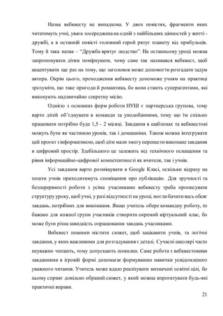 21
Назва вебквесту не випадкова. У двох повістях, фрагменти яких
читатимуть учні, увага зосередженана одній з найбільших цінностей у житті -
дружбі, а в останній повісті головний герой рятує планету від прибульців.
Тому й така назва – “Дружба врятує людство”. На останньому уроці можна
запропонувати дітям поміркувати, чому саме так називався вебквест, щоб
акцентувати ще раз на тому, що заголовок може допомогти розгадати задум
автора. Окрім цього, проходження вебквесту допоможе учням на практиці
зрозуміти, що таке пригоди й романтика, бо вони стають суперагентами, які
виконують надзвичайно секретну місію.
Однією з основних форм роботи НУШ є партнерська групова, тому
варто дітей об’єднувати в команди за уподобаннями, тому що їм спільно
працювати потрібно буде 1,5 - 2 місяці. Завдання в шаблонах та вебквестові
можуть бути як частиною уроків, так і домашніми. Також можна інтегрувати
цей проєктз інформатикою, щоб діти мали змогуперенести виконанезавдання
в цифровий простір. Здебільшого це залежить від технічного оснащення та
рівня інформаційно-цифрової компетентності як вчителя, так і учнів.
Усі завдання варто розміщувати в Google Класі, оскільки відразу на
пошти учнів приходитимуть сповіщення про публікацію. Для зручності та
безперервності роботи з усіма учасниками вебквесту треба прописувати
структурууроку, щоб учні, у разівідсутності на уроці, могли бачити весь обсяг
завдань, потрібних для виконання. Якщо учитель обере командну роботу, то
бажано для кожної групи учасників створити окремий віртуальний клас, бо
може бути різна швидкість опрацювання завдань учасниками.
Вебквест повинен містити сюжет, щоб зацікавити учнів, та логічні
завдання, у яких важливими для розгадування єдеталі. Сучасні школярі часто
неуважно читають, тому допускають помилки. Саме робота з вебквестовими
завданнями в ігровій формі допомагає формуванню навички усвідомленого
уважного читання. Учитель може вдало реалізувати визначені освітні цілі, бо
цьому сприяє довільно обраний сюжет, у який можна впроєктувати будь-які
практичні вправи.
 