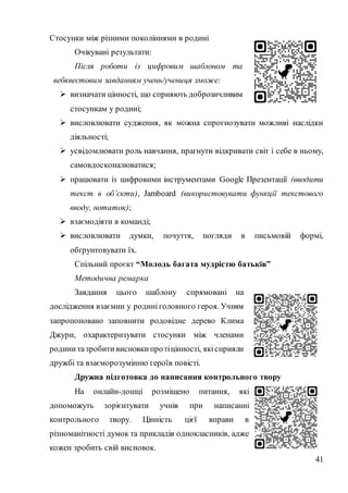 41
Стосунки між різними поколіннями в родині
Очікувані результати:
Після роботи із цифровим шаблоном та
вебквестовим завданням учень/учениця зможе:
 визначати цінності, що сприяють доброзичливим
стосункам у родині;
 висловлювати судження, як можна спрогнозувати можливі наслідки
діяльності;
 усвідомлювати роль навчання, прагнути відкривати світ і себе в ньому,
самовдосконалюватися;
 працювати із цифровими інструментами Google Презентації (вводити
текст в об’єкти), Jamboard (використовувати функції текстового
вводу, нотаток);
 взаємодіяти в команді;
 висловлювати думки, почуття, погляди в письмовій формі,
обґрунтовувати їх.
Спільний проєкт “Молодь багата мудрістю батьків”
Методична ремарка
Завдання цього шаблону спрямовані на
дослідження взаємин у родині головного героя. Учням
запропоновано заповнити родовідне дерево Клима
Джури, охарактеризувати стосунки між членами
родини тазробити висновки протіцінності, якісприяли
дружбі та взаєморозумінню героїв повісті.
Дружна підготовка до написання контрольного твору
На онлайн-дошці розміщено питання, які
допоможуть зорієнтувати учнів при написанні
контрольного твору. Цінність цієї вправи в
різноманітності думок та прикладів однокласників, адже
кожен зробить свій висновок.
 