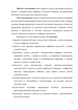 5
Предмет дослідження: зміст, форми та методи організації освітнього
процесу з використанням цифрових технологій навчання для формування
ключових компетентностей здобувачів освіти.
Мета дослідження полягає в теоретичномуобґрунтуванні та апробації
методик використання цифровихтехнологій (спільної роботи учнів у хмарних
додатках Google, вебквестової технології, організації зворотного зв’язку) для
формування предметної й ключових компетентностей здобувачів освіти,
розвитку їх критичного й логічного мислення, пізнавальної активності,
творчих здібностей, читацької та цифрової грамотності.
Відповідно до мети сформульовано такі завдання:
1) провести теоретичний аналіз педагогічної літератури з метою виявлення
сутності цифрових технологій;
2) вивчити стан практики використання цифрових технологій в умовах
сучасної школи;
3) реалізувати вимоги програми з використанням цифрових технологій,
розкривши сутність і переваги останніх, де вирішення нестандартних
ситуацій, самостійний пошук та трансформація інформації у творчий
продукт є однією з освітніх цілей;
4) визначити роль використання шаблонів практико-орієнтованих
компетентнісних завдань на уроках української літератури в цифровому
просторі, упроваджувати найбільш вдалі форми спільної роботи
здобувачів освіти;
5) сприяти формуванню читацької грамотності за допомогою вебквестової
технології як мотиваційного інструментарію, що розвиває критичне
мислення учнів;
6) спроєктувати атмосферу партнерської взаємодії, наставництва,
організувати якісний зворотний зв’язок;
7) реалізувати розвиток здатності до рефлексії процесу, самооцінювання
результатів учнями;
 