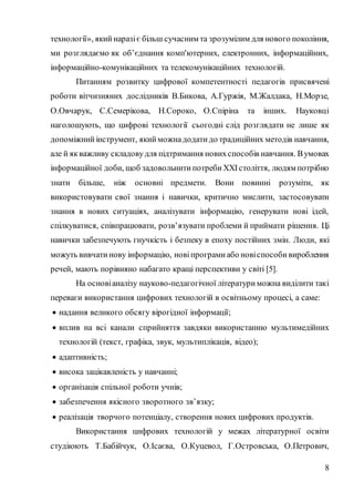 8
технології», який наразіє більш сучасним та зрозумілим для нового покоління,
ми розглядаємо як об’єднання комп'ютерних, електронних, інформаційних,
інформаційно-комунікаційних та телекомунікаційних технологій.
Питанням розвитку цифрової компетентності педагогів присвячені
роботи вітчизняних дослідників В.Бикова, А.Гуржія, М.Жалдака, Н.Морзе,
О.Овчарук, С.Семерікова, Н.Сороко, О.Спіріна та інших. Науковці
наголошують, що цифрові технології сьогодні слід розглядати не лише як
допоміжний інструмент, який можнадодати до традиційних методів навчання,
але й якважливу складовудля підтримання новихспособів навчання. Вумовах
інформаційної доби, щоб задовольнити потреби ХХІстоліття, людям потрібно
знати більше, ніж основні предмети. Вони повинні розуміти, як
використовувати свої знання і навички, критично мислити, застосовувати
знання в нових ситуаціях, аналізувати інформацію, генерувати нові ідей,
спілкуватися, співпрацювати, розв’язувати проблеми й приймати рішення. Ці
навички забезпечують гнучкість і безпеку в епоху постійних змін. Люди, які
можуть вивчати нову інформацію, новіпрограми або новіспособи вироблення
речей, мають порівняно набагато кращі перспективи у світі [5].
На основіаналізу науково-педагогічної літератури можна виділити такі
переваги використання цифрових технологій в освітньому процесі, а саме:
 надання великого обсягу вірогідної інформації;
 вплив на всі канали сприйняття завдяки використанню мультимедійних
технологій (текст, графіка, звук, мультиплікація, відео);
 адаптивність;
 висока зацікавленість у навчанні;
 організація спільної роботи учнів;
 забезпечення якісного зворотного зв’язку;
 реалізація творчого потенціалу, створення нових цифрових продуктів.
Використання цифрових технологій у межах літературної освіти
студіюють Т.Бабійчук, О.Ісаєва, О.Куцевол, Г.Островська, О.Петрович,
 