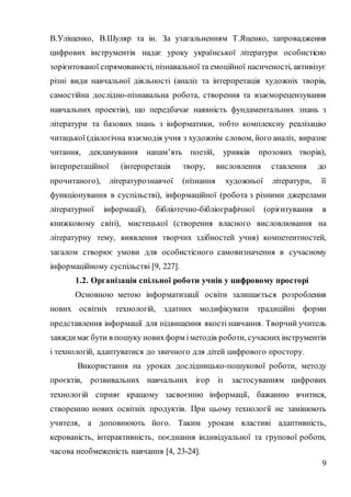 9
В.Уліщенко, В.Шуляр та ін. За узагальненням Т.Яценко, запровадження
цифрових інструментів надає уроку української літератури особистісно
зорієнтованої спрямованості, пізнавальної та емоційної насиченості, активізує
різні види навчальної діяльності (аналіз та інтерпретація художніх творів,
самостійна дослідно-пізнавальна робота, створення та взаєморецензування
навчальних проектів), що передбачає наявність фундаментальних знань з
літератури та базових знань з інформатики, тобто комплексну реалізацію
читацької (діалогічна взаємодія учня з художнім словом, його аналіз, виразне
читання, декламування напам’ять поезій, уривків прозових творів),
інтерпретаційної (інтерпретація твору, висловлення ставлення до
прочитаного), літературознавчої (пізнання художньої літератури, її
функціонування в суспільстві), інформаційної (робота з різними джерелами
літературної інформації), бібліотечно-бібліографічної (орієнтування в
книжковому світі), мистецької (створення власного висловлювання на
літературну тему, виявлення творчих здібностей учня) компетентностей,
загалом створює умови для особистісного самовизначення в сучасному
інформаційному суспільстві [9, 227].
1.2. Організація спільної роботи учнів у цифровому просторі
Основною метою інформатизації освіти залишається розроблення
нових освітніх технологій, здатних модифікувати традиційні форми
представлення інформації для підвищення якості навчання. Творчий учитель
завжди має бути в пошуку новихформ іметодів роботи, сучаснихінструментів
і технологій, адаптуватися до звичного для дітей цифрового простору.
Використання на уроках дослідницько-пошукової роботи, методу
проєктів, розвивальних навчальних ігор із застосуванням цифрових
технологій сприяє кращому засвоєнню інформації, бажанню вчитися,
створенню нових освітніх продуктів. При цьому технології не замінюють
учителя, а доповнюють його. Таким урокам властиві адаптивність,
керованість, інтерактивність, поєднання індивідуальної та групової роботи,
часова необмеженість навчання [4, 23-24].
 