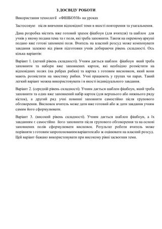 З ДОСВІДУ РОБОТИ
Використання технології «ФІШБОУН» на уроках
Застосовую після вивчення відповідної теми в якості повторення та узагальнення.
Дана розробка містить вже готовий зразок фішбоун (для вчителя) та шаблон для
учнів у якому подана тема та є поля, які треба заповнити. Також на окремомуаркуші
подано вже готові заповнені поля. Вчитель на власний розсуд може компонувати
завдання залежно від рівня підготовки учнів добираючи рівень складності. Ось
кілька варіантів:
Варіант 1. (легкий рівень складності). Учням дається шаблон фішбоун який треба
заповнити та набори вже заповнених карток, які необхідно розмістити на
відповідних полях (на ребрах рибки) та картка з готовим висновком, який вони
мають розмістити на хвостику рибки. Учні працюють у групах чи парах. Такий
легкий варіант можна використовувати і в якості індивідуального завдання.
Варіант 2. (середній рівень складності). Учням дається шаблон фішбоун, який треба
заповнити та один вже заповнений набір карток (для верхнього або нижнього ряду
кісток), а другий ряд учні повинні заповнити самостійно після групового
обговорення. Висновок вчитель може дати вже готовий або ж дати завдання учням
самим його сформулювати.
Варіант 3. (високий рівень складності). Учням дається шаблон фішбоун, а їх
завданням є самостійно його заповнити після групового обговорення та на основі
заповнених полів сформулювати висновок. Результат роботи вчитель може
порівняти з готовим запропонованим варіантом або ж оцінювати на власний розсуд.
Цей варіант бажано використовувати при високому рівні засвоєння теми.
 