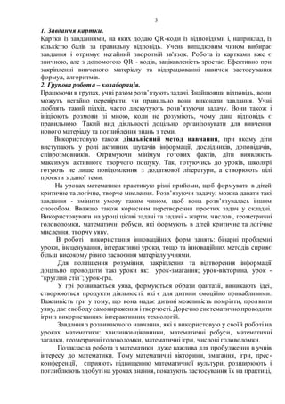 3
1. Завдання картки.
Картки із завданнями, на яких додаю QR-коди із відповідями і, наприклад, із
кількістю балів за правильну відповідь. Учень випадковим чином вибирає
завдання і отримує негайний зворотній зв'язок. Робота із картками вже є
звичною, але з допомогою QR - кодів, зацікавленість зростає. Ефективно при
закріпленні вивченого матеріалу та відпрацюванні навичок застосування
формул, алгоритмів.
2. Групова робота – колаборація.
Працюючи в групах, учні разом розв’язують задачі. Знайшовши відповідь, вони
можуть негайно перевірити, чи правильно вони виконали завдання. Учні
люблять такий підхід, часто дискутують розв’язуючи задачу. Вони також і
ініціюють розмови зі мною, коли не розуміють, чому дана відповідь є
правильною. Такий вид діяльності доцільно організовувати для вивчення
нового матеріалу та поглиблення знань з теми.
Використовую також діяльнісний метод навчання, при якому діти
виступають у ролі активних шукачів інформації, дослідників, доповідачів,
співрозмовників. Отримуючи мінімум готових фактів, діти виявляють
максимум активного творчого пошуку. Так, готуючись до уроків, школярі
готують не лише повідомлення з додаткової літератури, а створюють цілі
проекти з даної теми.
На уроках математики практикую різні прийоми, щоб формувати в дітей
критичне та логічне, творче мислення. Розв’язуючи задачу, можна давати такі
завдання - змінити умову таким чином, щоб вона розв’язувалась іншим
способом. Вважаю також корисним перетворення простих задач у складні.
Використовувати на уроці цікаві задачі та задачі - жарти, числові, геометричні
головоломки, математичні ребуси, які формують в дітей критичне та логічне
мислення, творчу уяву.
В роботі використання інноваційних форм занять: бінарні проблемні
уроки, інсценування, інтерактивні уроки, тощо та інноваційних методів сприяє
більш високому рівню засвоєння матеріалу учнями.
Для поліпшення розуміння, закріплення та відтворення інформації
доцільно проводити такі уроки як: урок-змагання; урок-вікторина, урок -
"круглий стіл”; урок-гра.
У грі розвивається уява, формуються образи фантазії, виникають ідеї,
створюються продукти діяльності, які є для дитини емоційно привабливими.
Важливість гри у тому, що вона надає дитині можливість помріяти, проявити
уяву, дає свободусамовираження ітворчості. Доречно систематично проводити
ігри з використанням інтерактивних технологій.
Завдання з розвиваючого навчання, які я використовую у своїй роботі на
уроках математики: хвилинки-цікавинки, математичні ребуси, математичні
загадки, геометричні головоломки, математичні ігри, числові головоломки.
Позакласна робота з математики дуже важлива для пробудження в учнів
інтересу до математики. Тому математичні вікторини, змагання, ігри, прес-
конференції, сприяють підвищенню математичної культури, розширюють і
поглиблюють здобутіна уроках знання, показують застосування їх на практиці,
 