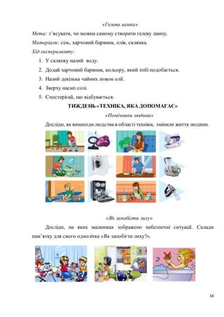 18
«Гелева лампа»
Мета: з’ясувати, чи можна самому створити гелеву лампу.
Матеріали: сіль, харчовий барвник, олія, склянка.
Хід експерименту:
1. У склянку налий воду.
2. Додай харчовий барвник, кольору, який тобі подобається.
3. Налий декілька чайних ложок олії.
4. Зверху насип солі.
5. Спостерігай, що відбувається.
ТИЖДЕНЬ «ТЕХНІКА, ЯКА ДОПОМАГАЄ»
«Помічники людини»
Досліди, як винаходи людства в області техніки, змінили життя людини.
«Як запобігти лиху»
Досліди, на яких малюнках зображено небезпечні ситуації. Склади
пам’ятку для свого однолітка «Як запобігти лиху?».
 