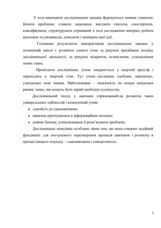 5
У ході виконання дослідницьких завдань формуються вміння і навички:
бачити проблеми, ставити запитання, висувати гіпотези, спостерігати,
класифікувати, структурувати отриманий в ході дослідження матеріал, робити
висновки та умовиводи, доводити і захищати свої ідеї.
Головним результатом використання дослідницьких завдань у
початковій школі є розвиток самого учня за рахунок придбання досвіду
дослідницької діяльності, за рахунок відкриття, осмислення, узагальнення
нових знань.
Проводячи дослідження, учень занурюється у творчий простір і
переходить в творчий стан. Тут учень–дослідник здобуває, накопичує,
узагальнює нові знання. Найголовніше – націленість на пошук невідомих
раніше знань, які можуть бути вкрай необхідні суспільству.
Дослідницький підхід у навчанні спрямований на розвиток таких
універсальних здібностей і компетенцій учнів:
здатність до самонавчання;
навички орієнтуватися в інформаційних потоках;
уміння бачити, усвідомлювати й розв’язувати проблему.
Дослідницька поведінка особливо цінна тим, що вона створює надійний
фундамент для поступового перетворення процесів навчання і розвитку в
процесі вищого порядку – самонавчання і саморозвиток.
 