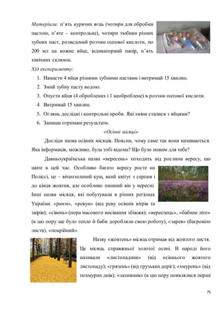 75
Матеріали: п’ять курячих яєць (чотири для обробки
пастою, п’яте – контрольне), чотири тюбики різних
зубних паст, розведений розчин оцтової кислоти, по
200 мл на кожне яйце, індикаторний папір, п’ять
хімічних склянок.
Хід експерименту:
1. Намасти 4 яйця різними зубними пастами і витримай 15 хвилин.
2. Змий зубну пасту водою.
3. Опусти яйця (4 оброблених і 1 необроблене) в розчин оцтової кислоти.
4. Витримай 15 хвилин.
5. Оглянь дослідні і контрольні проби. Які зміни сталися з яйцями?
6. Запиши отримані результати.
«Осінні місяці»
Досліди назва осінніх місяців. Поясни, чому саме так вони називаються.
Яка інформація, можливо, була тобі відома? Що було новим для тебе?
Давньоукраїнська назва «вересень» походить від рослини вересу, що
цвіте в цей час. Особливо багато вересу росте на
Поліссі, це ‒ вічнозелений кущ, який квітує з серпня і
до кінця жовтня, але особливо пишний він у вересні.
Інші назви місяця, які побутували в різних регіонах
України: «рюєн», «ревун» (від реву осінніх вітрів та
звірів); «сівень» (пора масового висівання збіжжя); «вереснець», «бабине літо»
(в цю пору ще було тепло й баби доробляли свою роботу), «зарев» (багровіло
листя), «покрійний».
Назву «жовтень» місяць отримав від жовтого листя.
Це місяць справжньої золотої осені. В народі його
називали «листопадник» (від осіннього жовтого
листопаду); «грязень» (від грузькихдоріг); «хмурень» (від
похмурих днів); «зазимник» (в цю пору появлялися перші
 