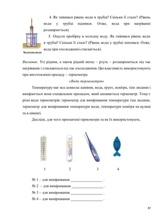 87
4. Як змінився рівень води в трубці? Скільки її стало? (Рівень
води у трубці піднявся. Отже, вода при нагріванні
розширюється).
5. Опусти пробірку в холодну воду. Як змінився рівень води
в трубці? Скільки її стало? (Рівень води у трубці знизився. Отже,
вода при охолодженні стискається).
Висновок. Усі рідини, а також рідкий метал – ртуть – розширюються під час
нагрівання і стискаються під час охолодження. Цю властивість використовують
при виготовленні приладу – термометра.
«Види термометрів»
Температуру має все довкола: каміння, вода, ґрунт, повітря, тіло людини і
вимірюється вона спеціальним приладом, який називається термометр. Тому є
різні види термометрів: термометр для вимірювання температури тіла людини,
термометр для вимірювання температури води, температури повітря на вулиці
та в кімнаті.
Досліди, для чого призначені термометри та як їх використовують.
№ 1 – для вимірювання ________________ .
№ 2 – для вимірювання ________________ .
№ 3 – для вимірювання ________________ .
№ 4 – для вимірювання ________________ .
Холодна вода
1 2 3 4
 