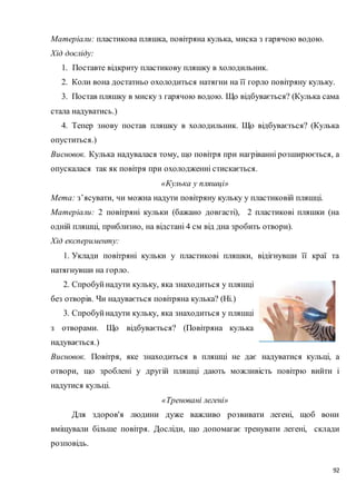 92
Матеріали: пластикова пляшка, повітряна кулька, миска з гарячою водою.
Хід досліду:
1. Поставте відкриту пластикову пляшку в холодильник.
2. Коли вона достатньо охолодиться натягни на її горло повітряну кульку.
3. Постав пляшку в миску з гарячою водою. Що відбувається? (Кулька сама
стала надуватись.)
4. Тепер знову постав пляшку в холодильник. Що відбувається? (Кулька
опуститься.)
Висновок. Кулька надувалася тому, що повітря при нагріванні розширюється, а
опускалася так як повітря при охолодженні стискається.
«Кулька у пляшці»
Мета: з’ясувати, чи можна надути повітряну кульку у пластиковій пляшці.
Матеріали: 2 повітряні кульки (бажано довгасті), 2 пластикові пляшки (на
одній пляшці, приблизно, на відстані 4 см від дна зробить отвори).
Хід експерименту:
1. Уклади повітряні кульки у пластикові пляшки, відігнувши її краї та
натягнувши на горло.
2. Спробуйнадути кульку, яка знаходиться у пляшці
без отворів. Чи надувається повітряна кулька? (Ні.)
3. Спробуйнадути кульку, яка знаходиться у пляшці
з отворами. Що відбувається? (Повітряна кулька
надувається.)
Висновок. Повітря, яке знаходиться в пляшці не дає надуватися кульці, а
отвори, що зроблені у другій пляшці дають можливість повітрю вийти і
надутися кульці.
«Треновані легені»
Для здоров'я людини дуже важливо розвивати легені, щоб вони
вміщували більше повітря. Досліди, що допомагає тренувати легені, склади
розповідь.
 